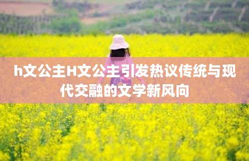 h文公主H文公主引发热议传统与现代交融的文学新风向