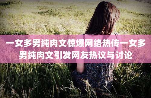 一女多男纯肉文惊爆网络热传一女多男纯肉文引发网友热议与讨论