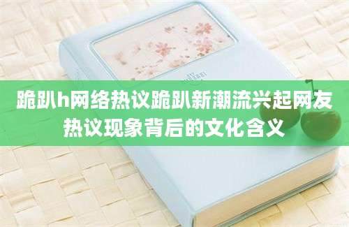 跪趴h网络热议跪趴新潮流兴起网友热议现象背后的文化含义