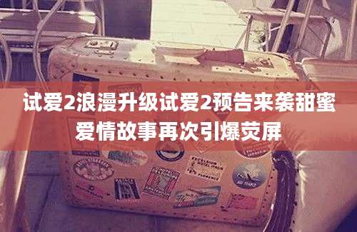 试爱2浪漫升级试爱2预告来袭甜蜜爱情故事再次引爆荧屏