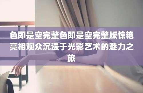 色即是空完整色即是空完整版惊艳亮相观众沉浸于光影艺术的魅力之旅