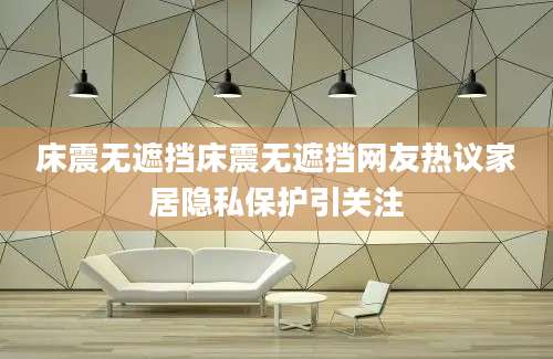 床震无遮挡床震无遮挡网友热议家居隐私保护引关注