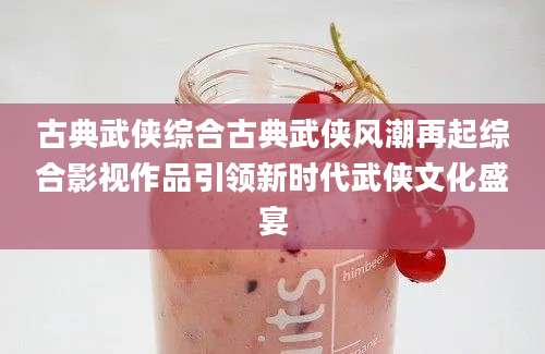 古典武侠综合古典武侠风潮再起综合影视作品引领新时代武侠文化盛宴
