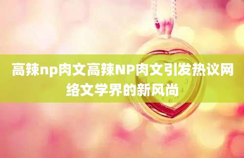 高辣np肉文高辣NP肉文引发热议网络文学界的新风尚