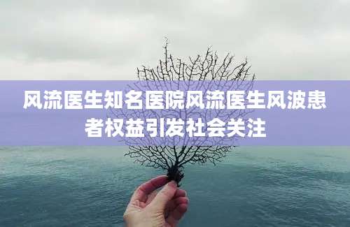 风流医生知名医院风流医生风波患者权益引发社会关注