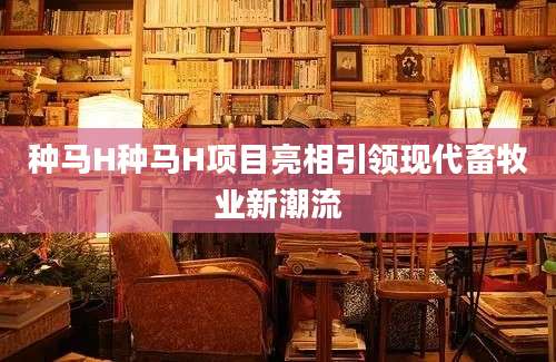 种马H种马H项目亮相引领现代畜牧业新潮流
