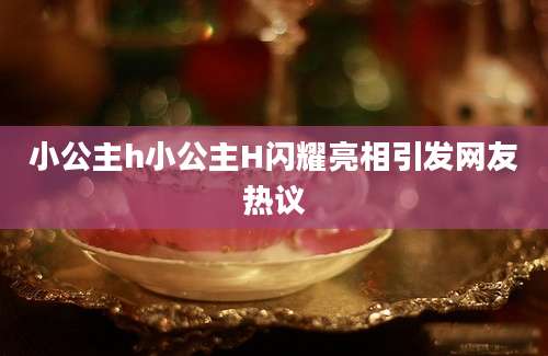 小公主h小公主H闪耀亮相引发网友热议