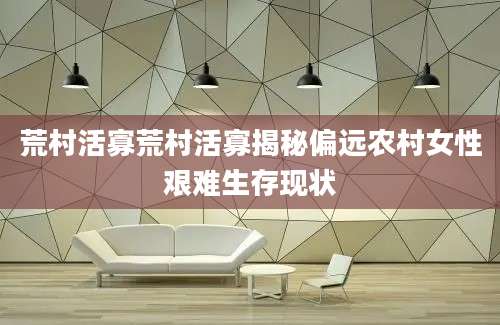 荒村活寡荒村活寡揭秘偏远农村女性艰难生存现状