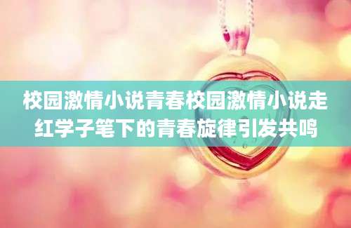 校园激情小说青春校园激情小说走红学子笔下的青春旋律引发共鸣
