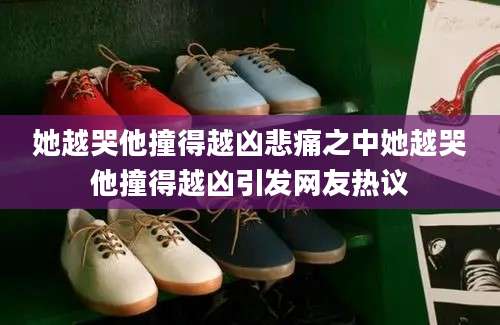 她越哭他撞得越凶悲痛之中她越哭他撞得越凶引发网友热议