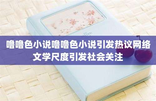 噜噜色小说噜噜色小说引发热议网络文学尺度引发社会关注