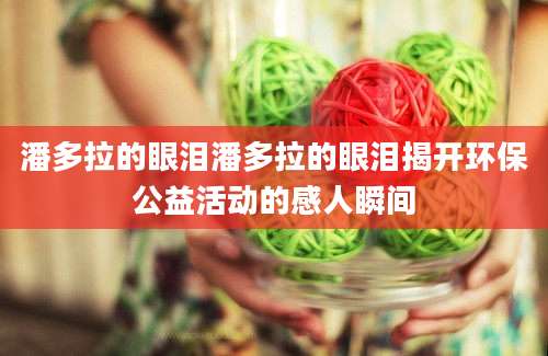 潘多拉的眼泪潘多拉的眼泪揭开环保公益活动的感人瞬间