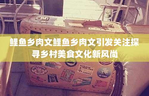 鲤鱼乡肉文鲤鱼乡肉文引发关注探寻乡村美食文化新风尚