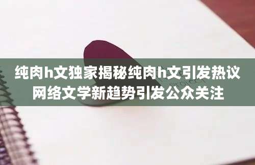 纯肉h文独家揭秘纯肉h文引发热议网络文学新趋势引发公众关注