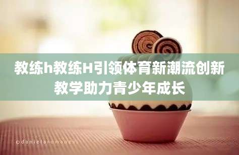 教练h教练H引领体育新潮流创新教学助力青少年成长