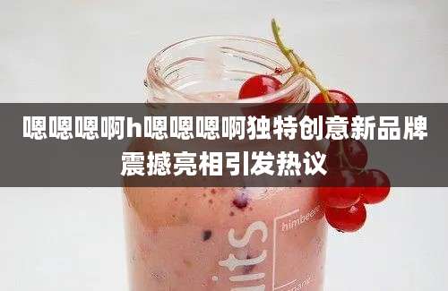 嗯嗯嗯啊h嗯嗯嗯啊独特创意新品牌震撼亮相引发热议
