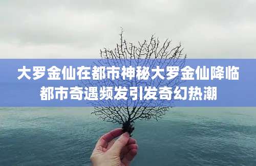 大罗金仙在都市神秘大罗金仙降临都市奇遇频发引发奇幻热潮