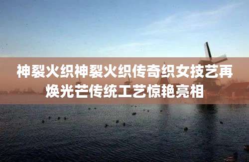 神裂火织神裂火织传奇织女技艺再焕光芒传统工艺惊艳亮相