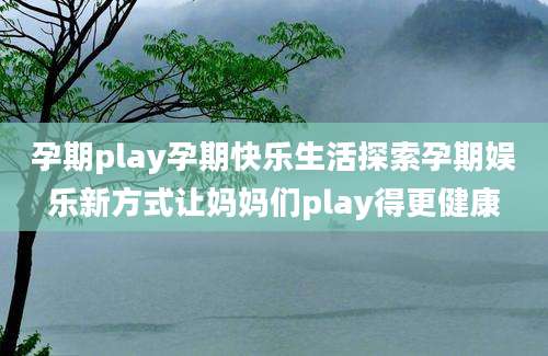 孕期play孕期快乐生活探索孕期娱乐新方式让妈妈们play得更健康