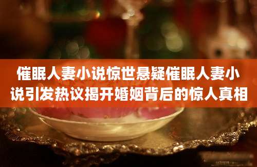 催眠人妻小说惊世悬疑催眠人妻小说引发热议揭开婚姻背后的惊人真相