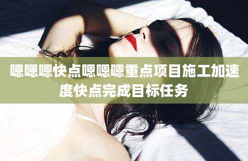 嗯嗯嗯快点嗯嗯嗯重点项目施工加速度快点完成目标任务