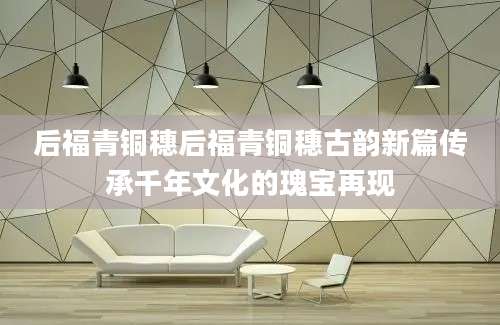 后福青铜穗后福青铜穗古韵新篇传承千年文化的瑰宝再现