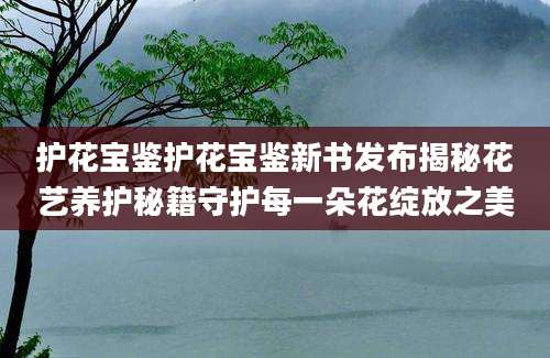 护花宝鉴护花宝鉴新书发布揭秘花艺养护秘籍守护每一朵花绽放之美