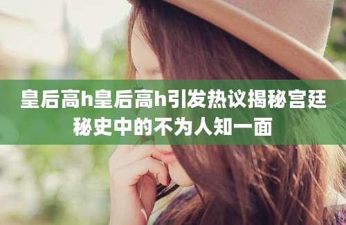 皇后高h皇后高h引发热议揭秘宫廷秘史中的不为人知一面