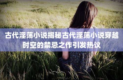 古代淫荡小说揭秘古代淫荡小说穿越时空的禁忌之作引发热议