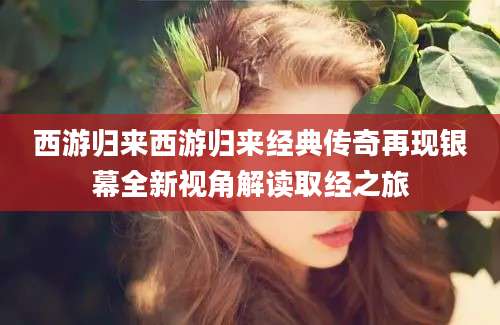 西游归来西游归来经典传奇再现银幕全新视角解读取经之旅