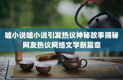 嘘小说嘘小说引发热议神秘故事揭秘网友热议网络文学新篇章