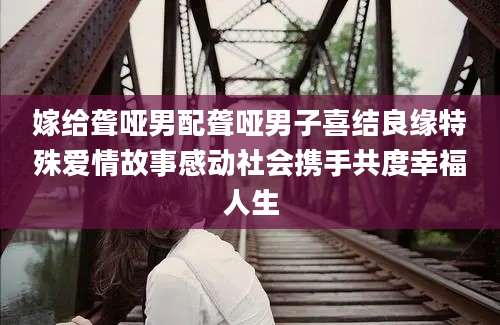 嫁给聋哑男配聋哑男子喜结良缘特殊爱情故事感动社会携手共度幸福人生