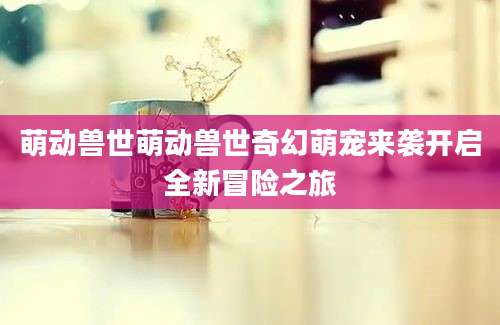 萌动兽世萌动兽世奇幻萌宠来袭开启全新冒险之旅