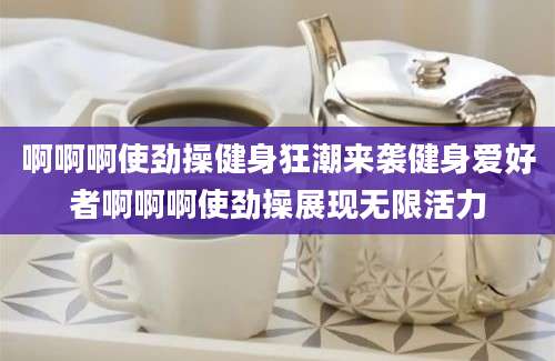 啊啊啊使劲操健身狂潮来袭健身爱好者啊啊啊使劲操展现无限活力