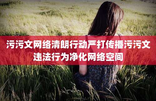 污污文网络清朗行动严打传播污污文违法行为净化网络空间
