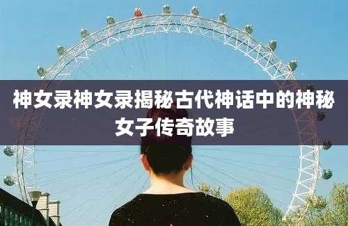 神女录神女录揭秘古代神话中的神秘女子传奇故事