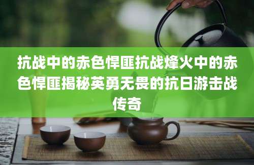 抗战中的赤色悍匪抗战烽火中的赤色悍匪揭秘英勇无畏的抗日游击战传奇