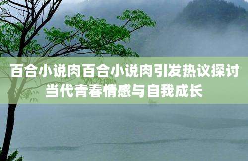 百合小说肉百合小说肉引发热议探讨当代青春情感与自我成长