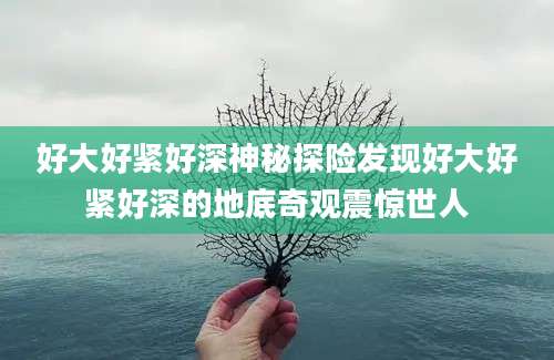 好大好紧好深神秘探险发现好大好紧好深的地底奇观震惊世人