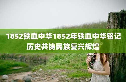 1852铁血中华1852年铁血中华铭记历史共铸民族复兴辉煌