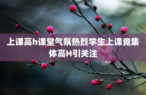 上课高h课堂气氛热烈学生上课竟集体高H引关注