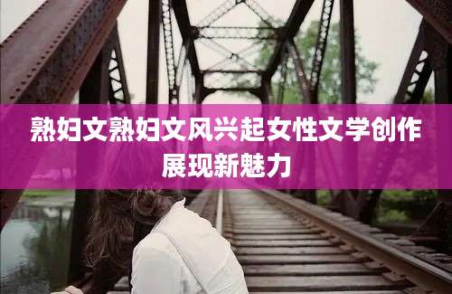 熟妇文熟妇文风兴起女性文学创作展现新魅力