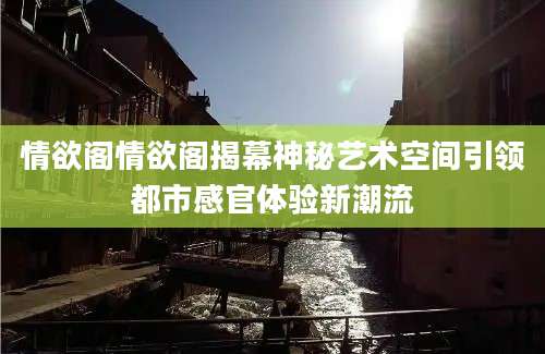 情欲阁情欲阁揭幕神秘艺术空间引领都市感官体验新潮流
