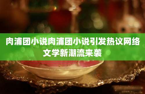 肉浦团小说肉浦团小说引发热议网络文学新潮流来袭