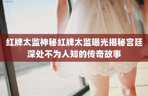 红牌太监神秘红牌太监曝光揭秘宫廷深处不为人知的传奇故事