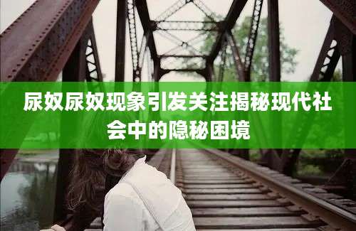 尿奴尿奴现象引发关注揭秘现代社会中的隐秘困境