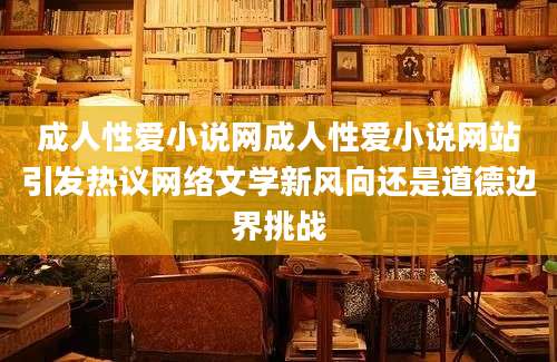 成人性爱小说网成人性爱小说网站引发热议网络文学新风向还是道德边界挑战