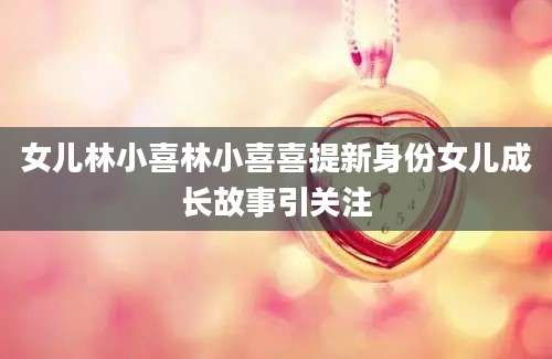 女儿林小喜林小喜喜提新身份女儿成长故事引关注