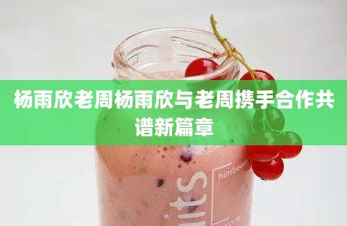 杨雨欣老周杨雨欣与老周携手合作共谱新篇章