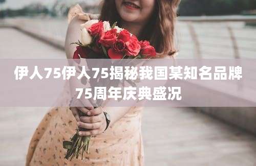 伊人75伊人75揭秘我国某知名品牌75周年庆典盛况